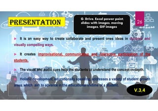 presentation
 It is an easy way to create collaborate and present ones ideas in dynamic and
visually compelling ways.
 It creates improvisational, communicative and interactive participation of the
students.
 The visual and audio cues help the students to understand the concept in-depth.
 Holistic development, educationally speaking, addresses a variety of student growth
areas which aim to advance in the educational lifetime of a student.
G. Drive, Excel power point,
slides with images, moving
images, GIF images
26
V.3,4
 