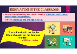 innovation in the classroom
 It is about empowering teachers to develop intelligent, creative and
effective teaching methods.
 That will challenge and engage learners.
“Education should not be the
filling of a pail, but the lightning
of a fire”.
- William butler
8
 