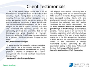 Client Testimonials “We engaged with Iapetus Consulting with a very challenging search we had been looking to fill for a number of months. The partnership has been developed working closely with one another and the results have been excellent. Our Consultant has delivered very high quality candidates for our specific requirements. So far, every candidate they have presented has gone through to the final stage of our various searches. This has given us an opportunity to hire some great talent which will in turn, help us grow our business. The level of understanding Iapetus has of the skills we need and the culture in which we work has been fundamental to the success of this relationship. I strongly recommend Iapetus Consulting to any organization looking to hire Sales, Professional Services, Technology or Marketing staff.”  Executive Vice President, VSoftCorporation  ”One of the hardest things I have had to do at Broadlook was accept that I was too busy to do the recruiting myself. Having been a recruiter, run a recruiting firm and now a software company, I have a unique perspective on the recruitment process. My process works and outsourcing it was a fear of mine. The initial conversation with Douglas set me at ease. Douglas and the team at Iapetus Consulting truly listen and understand the recruiting process. He has consistently produced top candidates that pay for themselves and gives Broadlook a return-on-investment within the first 45 days. For anyone looking for a recruiter I highly recommend Douglas and the team.” CEO, Broadlook Technologies  &quot;It was a positive and successful experience working with Iapetus. As a recruitment specialist, they thoroughly assessed our requirements and quickly produced a shortlist of candidates for a senior management role. I would absolutely recommend their services.&quot;  Managing Director, Progress Software Talent. Acquired. 