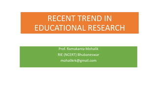 RECENT TREND IN
EDUCATIONAL RESEARCH
Prof. Ramakanta Mohalik
RIE (NCERT) Bhubaneswar
mohalikrk@gmail.com
 