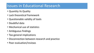 Issues in Educational Research
• Quantity Vs Quality
• Lack theoretical framework
• Questionable validity of tools
• Doubtful data
• Mechanical use of statistics
• Ambiguous findings
• Too general implications
• Disconnection between research and practice
• Poor evaluation/reviews
 