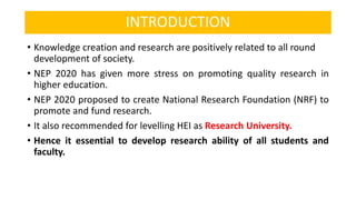 INTRODUCTION
• Knowledge creation and research are positively related to all round
development of society.
• NEP 2020 has given more stress on promoting quality research in
higher education.
• NEP 2020 proposed to create National Research Foundation (NRF) to
promote and fund research.
• It also recommended for levelling HEI as Research University.
• Hence it essential to develop research ability of all students and
faculty.
 