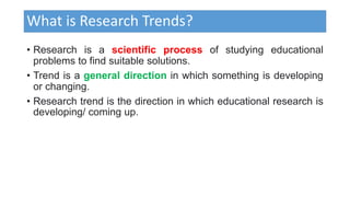 What is Research Trends?
• Research is a scientific process of studying educational
problems to find suitable solutions.
• Trend is a general direction in which something is developing
or changing.
• Research trend is the direction in which educational research is
developing/ coming up.
 