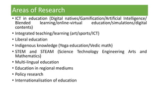 Areas of Research
• ICT in education (Digital natives/Gamification/Artificial Intelligence/
Blended learning/online-virtual education/simulations/digital
contents)
• Integrated teaching/learning (art/sports/ICT)
• Liberal education
• Indigenous knowledge (Yoga education/Vedic math)
• STEM and STEAM (Science Technology Engineering Arts and
Mathematics)
• Multi-lingual education
• Education in regional mediums
• Policy research
• Internationalisation of education
 