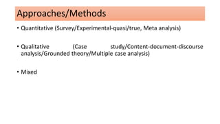 Approaches/Methods
• Quantitative (Survey/Experimental-quasi/true, Meta analysis)
• Qualitative (Case study/Content-document-discourse
analysis/Grounded theory/Multiple case analysis)
• Mixed
 