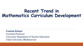 Recent Trend in
Mathematics Curriculum Development
Gautam Kumar
Assistant Professor
University Department of Teacher Education
Utkal University, Bhubaneswar
 