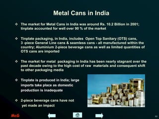 McG 10
Metal Cans in India
 The market for Metal Cans in India was around Rs. 10.2 Billion in 2001;
tinplate accounted for well over 90 % of the market
 Tinplate packaging, in India, includes Open Top Sanitary (OTS) cans,
3 -piece General Line cans & seamless cans - all manufactured within the
country; Aluminium 2-piece beverage cans as well as limited quantities of
OTS cans are imported
 The market for metal packaging in India has been nearly stagnant over the
past decade owing to the high cost of raw materials and consequent shift
to other packaging media
 Tinplate is produced in India; large
imports take place as domestic
production is inadequate
 2-piece beverage cans have not
yet made an impact
 