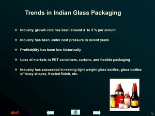McG 14
Trends in Indian Glass Packaging
 Industry growth rate has been around 4 to 5 % per annum
 Industry has been under cost pressure in recent years
 Profitability has been low historically
 Loss of markets to PET containers, cartons, and flexible packaging
 Industry has succeeded in making light weight glass bottles, glass bottles
of fancy shapes, frosted finish, etc.
 