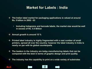 McG 21
Market for Labels : India
 The Indian label market for packaging applications is valued at around
Rs. 5 billion in 2002 - 03
• Including holograms and barcode labels, the market size would be well
in excess of Rs. 5.5 Billion
 Annual growth is around 15 %
 Printed label industry is highly fragmented with a vast number of small
printers, spread all over the country; however the label industry in India is
nearly on par with its global counterparts
 The leaders in the industry are today manufacturing labels that can be
compared with the best in terms of graphic design and print quality.
 The industry has the capability to print on a wide variety of substrates
 