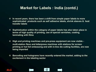 McG 22
Market for Labels : India (contd.)
 In recent years, there has been a shift from simple paper labels to more
sophisticated products such as self adhesive labels, shrink sleeves & heat
transfer labels
 Sophistication within the category of paper labels has also taken place in
terms of high quality of printing, use of special varnishes, coating,
laminating with films
 High end printing machines and pre-press equipment are now visible -
multi-station flexo and letterpress machines with stations for screen
printing or hot foil embossing and with in-line die cutting facilities, are now
being imported
 Barcoding and holograms have recently entered the market, adding to the
excitement in the labeling sector
 