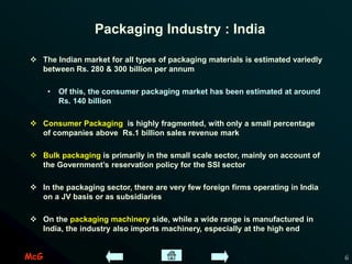McG 6
Packaging Industry : India
 The Indian market for all types of packaging materials is estimated variedly
between Rs. 280 & 300 billion per annum
• Of this, the consumer packaging market has been estimated at around
Rs. 140 billion
 Consumer Packaging is highly fragmented, with only a small percentage
of companies above Rs.1 billion sales revenue mark
 Bulk packaging is primarily in the small scale sector, mainly on account of
the Government’s reservation policy for the SSI sector
 In the packaging sector, there are very few foreign firms operating in India
on a JV basis or as subsidiaries
 On the packaging machinery side, while a wide range is manufactured in
India, the industry also imports machinery, especially at the high end
 