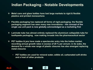 McG 9
Indian Packaging - Notable Developments
 Metal cans and glass bottles have lost large markets to rigid & flexible
plastics and printed monocartons
 Flexible packaging has replaced all forms of rigid packaging; the flexible
packaging segment has seen many new innovations – the concept of the
single use unit pack is now globally acknowledged as a marketing first
 Laminate tube has almost entirely replaced the aluminium collapsible tube for
toothpaste packaging, now making inroads into the pharmaceutical sector
 PET bottles & jars have made a spectacular entry into the Indian market,
recording annual growth rates in excess of 20 % per annum; in its wake, the
demand for a whole new range of plastic closures has also emerged replacing
metal closures
• PET bottles are used for mineral water, edible oil, carbonated soft drinks
and a host of other products
 