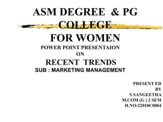 ASM DEGREE & PG
COLLEGE
FOR WOMEN
POWER POINT PRESENTAION
ON
RECENT TRENDS
SUB : MARKETING MANAGEMENT
PRESENT ED
BY
S SANGEETHA
M.COM (G ) 2 SEM
H.NO:22010C0004
 