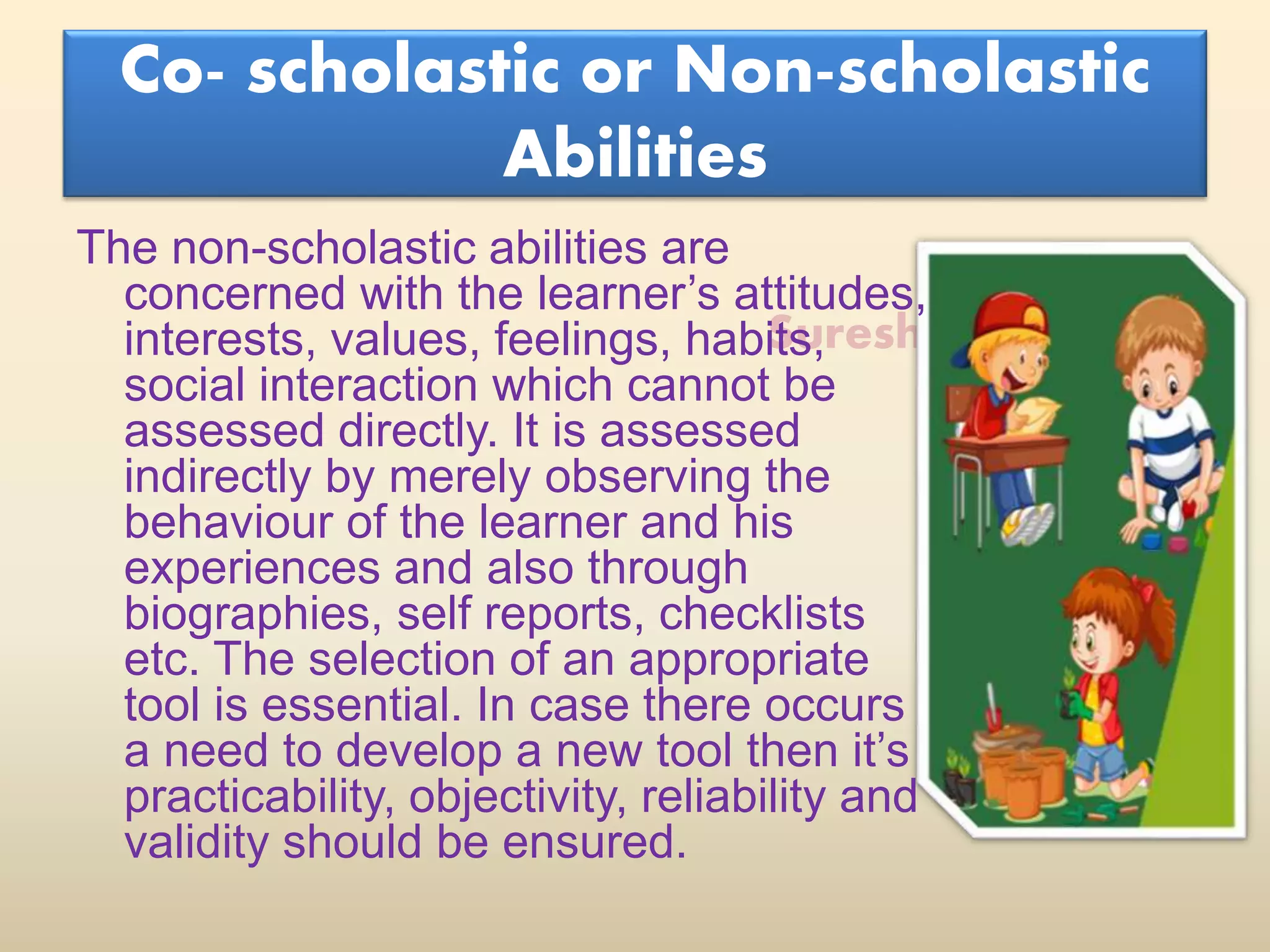 Suresh Babu G
Co- scholastic or Non-scholastic
Abilities
The non-scholastic abilities are
concerned with the learner’s attitudes,
interests, values, feelings, habits,
social interaction which cannot be
assessed directly. It is assessed
indirectly by merely observing the
behaviour of the learner and his
experiences and also through
biographies, self reports, checklists
etc. The selection of an appropriate
tool is essential. In case there occurs
a need to develop a new tool then it’s
practicability, objectivity, reliability and
validity should be ensured.
 
