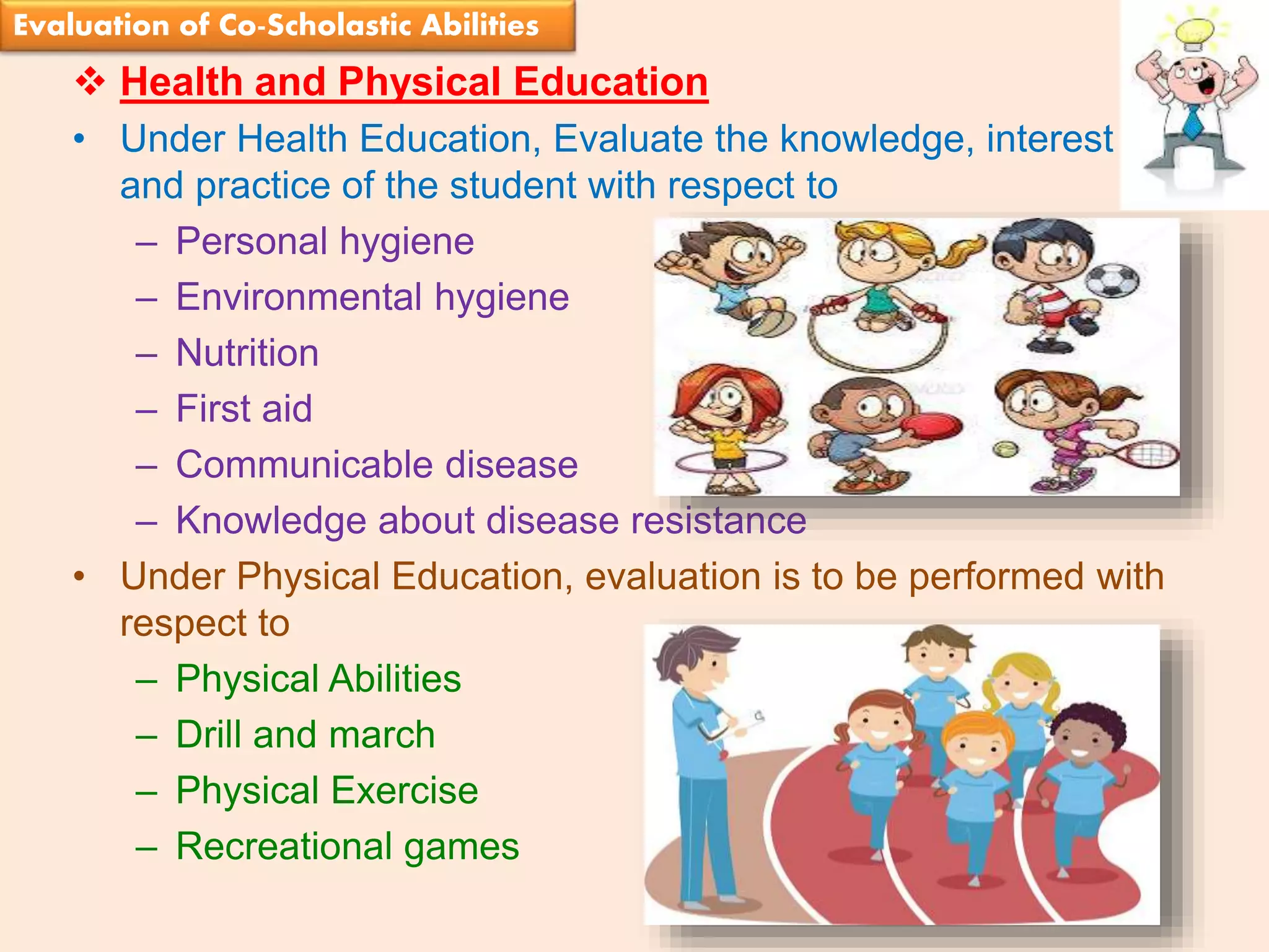 Suresh Babu G
 Health and Physical Education
• Under Health Education, Evaluate the knowledge, interest
and practice of the student with respect to
– Personal hygiene
– Environmental hygiene
– Nutrition
– First aid
– Communicable disease
– Knowledge about disease resistance
• Under Physical Education, evaluation is to be performed with
respect to
– Physical Abilities
– Drill and march
– Physical Exercise
– Recreational games
Evaluation of Co-Scholastic Abilities
 