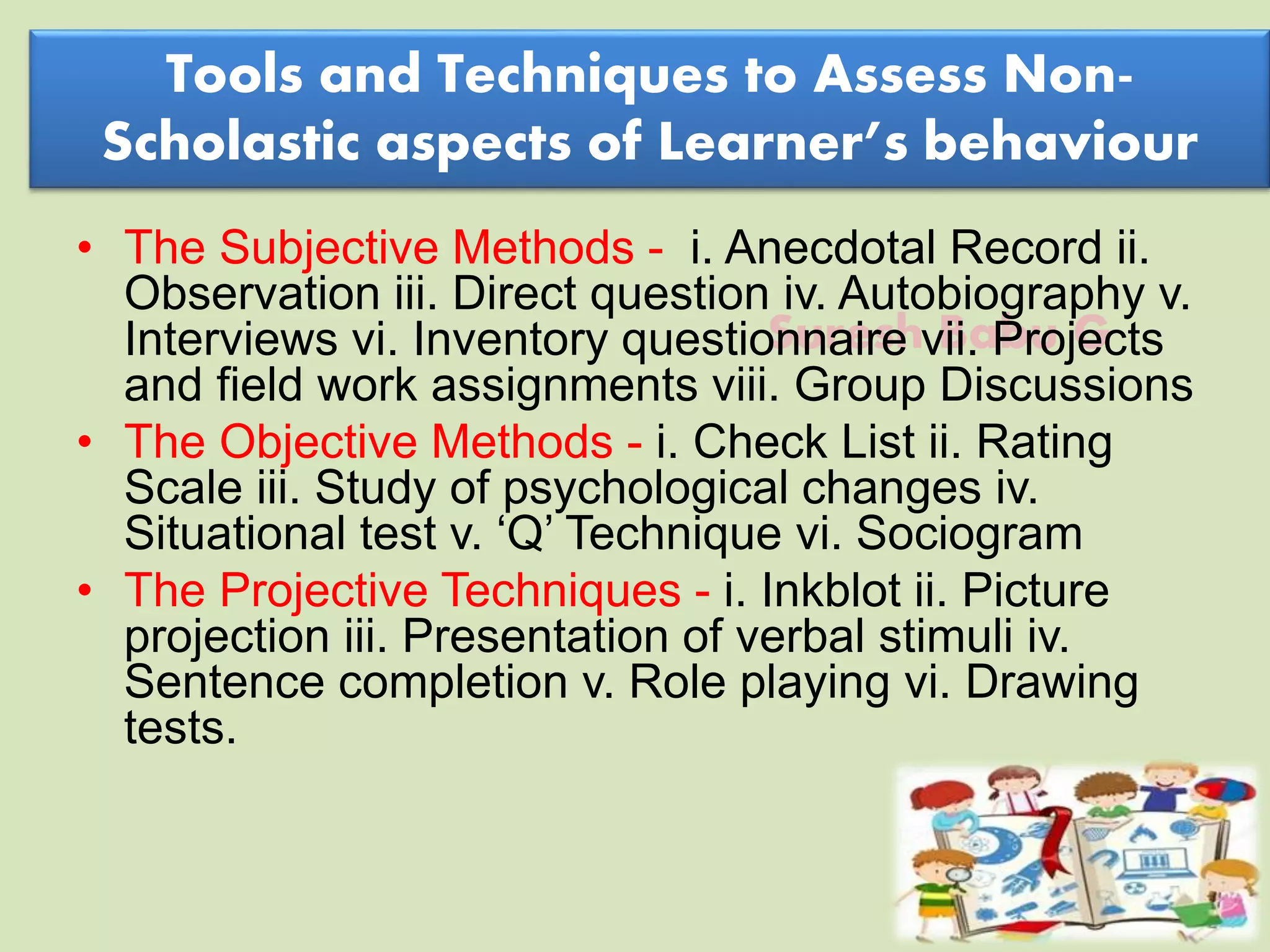 Suresh Babu G
Tools and Techniques to Assess Non-
Scholastic aspects of Learner’s behaviour
• The Subjective Methods - i. Anecdotal Record ii.
Observation iii. Direct question iv. Autobiography v.
Interviews vi. Inventory questionnaire vii. Projects
and field work assignments viii. Group Discussions
• The Objective Methods - i. Check List ii. Rating
Scale iii. Study of psychological changes iv.
Situational test v. ‘Q’ Technique vi. Sociogram
• The Projective Techniques - i. Inkblot ii. Picture
projection iii. Presentation of verbal stimuli iv.
Sentence completion v. Role playing vi. Drawing
tests.
 