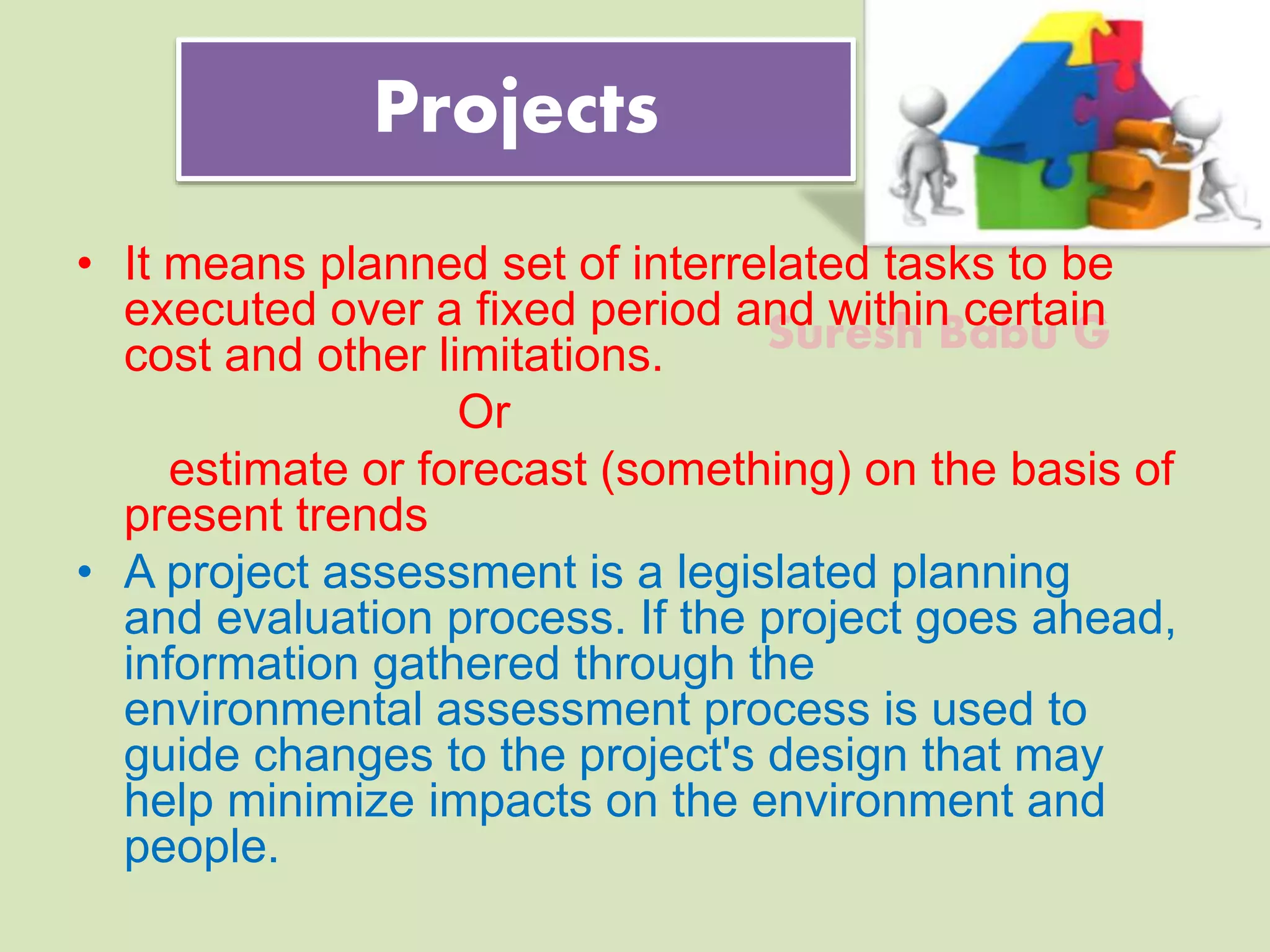 Suresh Babu G
Projects
• It means planned set of interrelated tasks to be
executed over a fixed period and within certain
cost and other limitations.
Or
estimate or forecast (something) on the basis of
present trends
• A project assessment is a legislated planning
and evaluation process. If the project goes ahead,
information gathered through the
environmental assessment process is used to
guide changes to the project's design that may
help minimize impacts on the environment and
people.
 