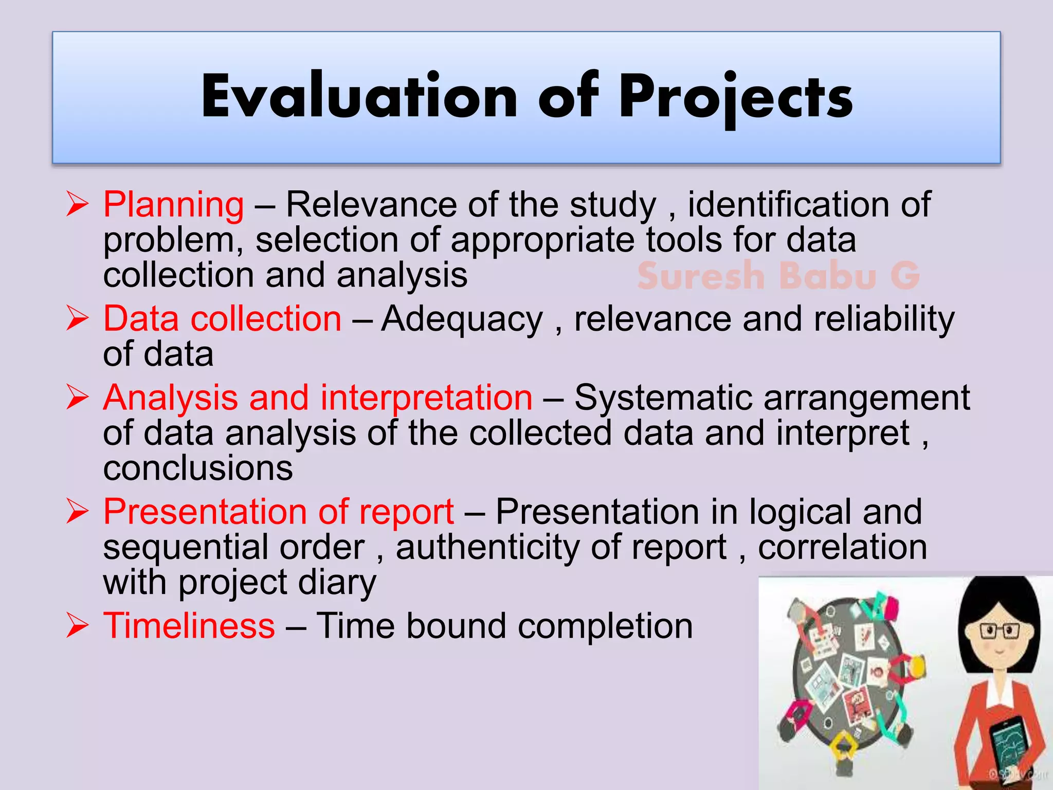 Suresh Babu G
Evaluation of Projects
 Planning – Relevance of the study , identification of
problem, selection of appropriate tools for data
collection and analysis
 Data collection – Adequacy , relevance and reliability
of data
 Analysis and interpretation – Systematic arrangement
of data analysis of the collected data and interpret ,
conclusions
 Presentation of report – Presentation in logical and
sequential order , authenticity of report , correlation
with project diary
 Timeliness – Time bound completion
 