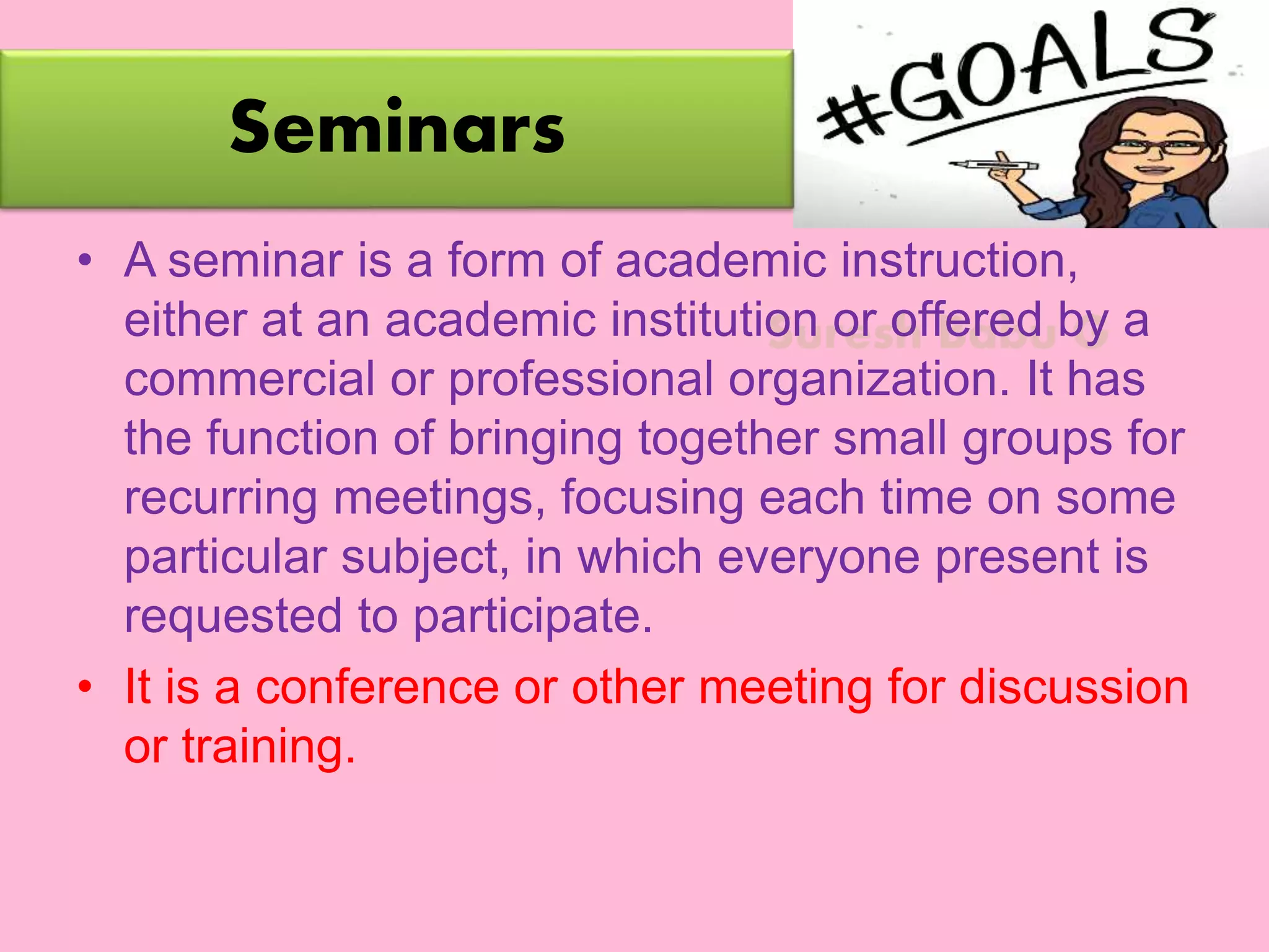Suresh Babu G
Seminars
• A seminar is a form of academic instruction,
either at an academic institution or offered by a
commercial or professional organization. It has
the function of bringing together small groups for
recurring meetings, focusing each time on some
particular subject, in which everyone present is
requested to participate.
• It is a conference or other meeting for discussion
or training.
 