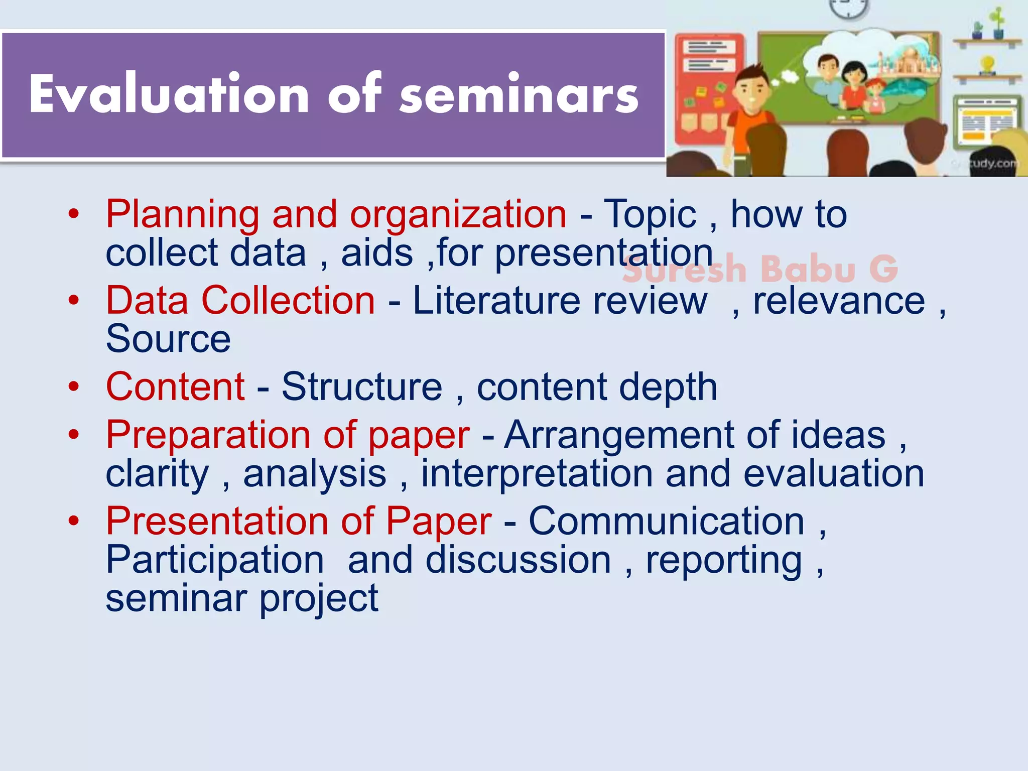 Suresh Babu G
Evaluation of seminars
• Planning and organization - Topic , how to
collect data , aids ,for presentation
• Data Collection - Literature review , relevance ,
Source
• Content - Structure , content depth
• Preparation of paper - Arrangement of ideas ,
clarity , analysis , interpretation and evaluation
• Presentation of Paper - Communication ,
Participation and discussion , reporting ,
seminar project
 