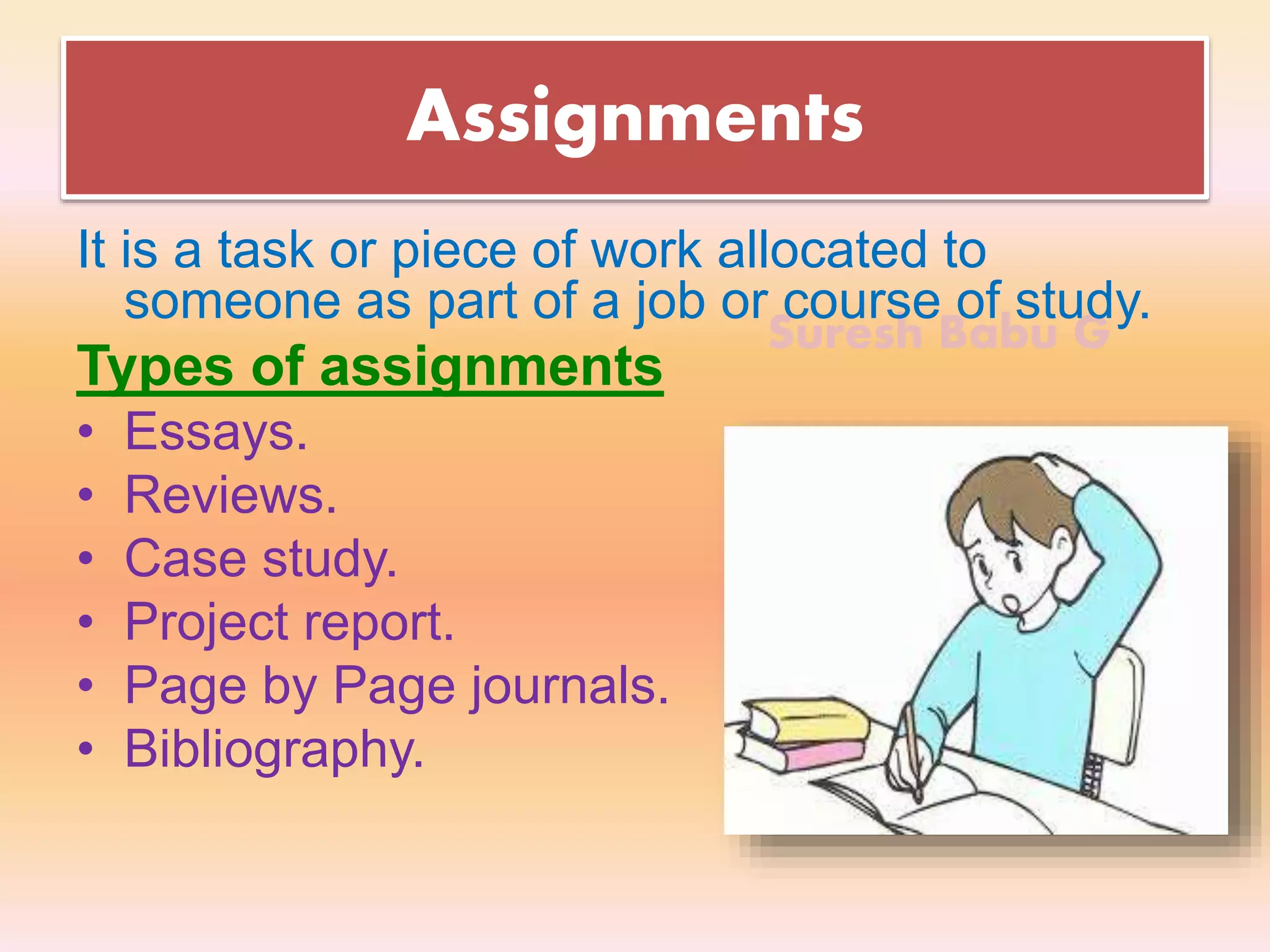 Suresh Babu G
Assignments
It is a task or piece of work allocated to
someone as part of a job or course of study.
Types of assignments
• Essays.
• Reviews.
• Case study.
• Project report.
• Page by Page journals.
• Bibliography.
 