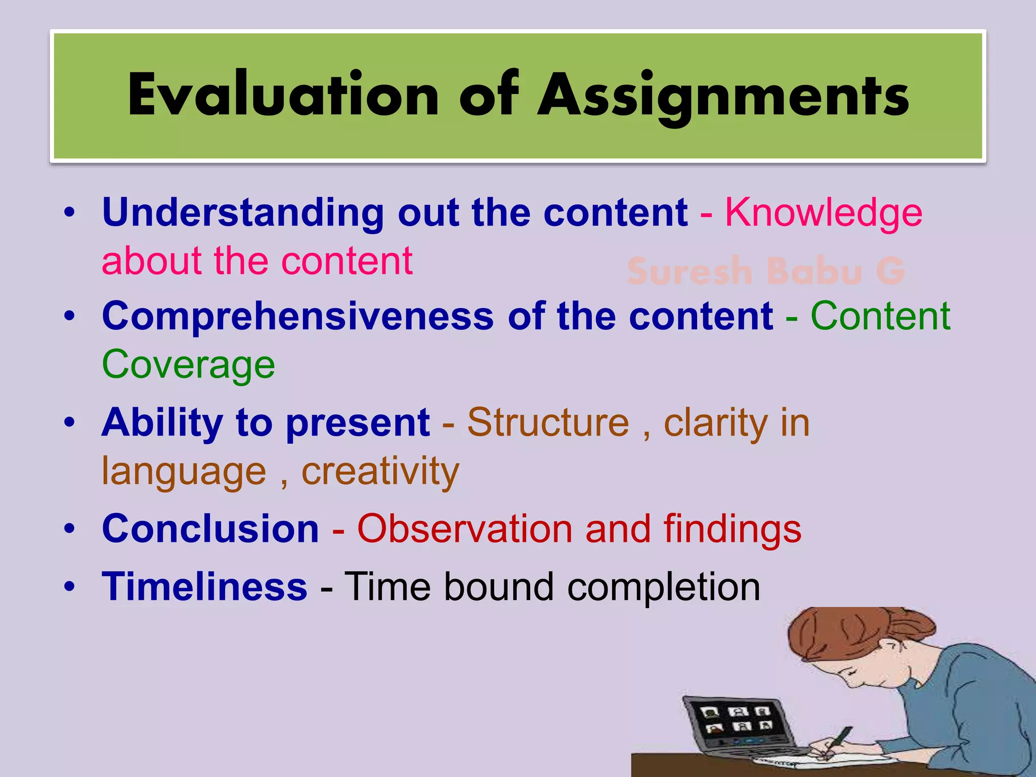 Suresh Babu G
Evaluation of Assignments
• Understanding out the content - Knowledge
about the content
• Comprehensiveness of the content - Content
Coverage
• Ability to present - Structure , clarity in
language , creativity
• Conclusion - Observation and findings
• Timeliness - Time bound completion
 