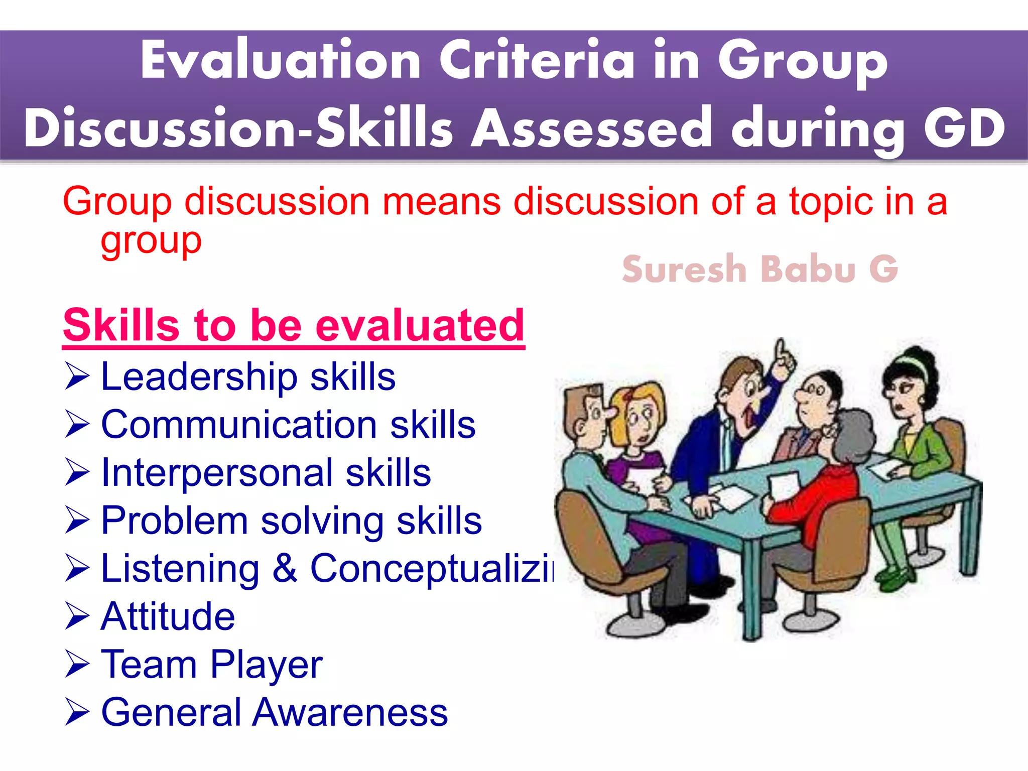 Suresh Babu G
Evaluation Criteria in Group
Discussion-Skills Assessed during GD
Group discussion means discussion of a topic in a
group
Skills to be evaluated
 Leadership skills
 Communication skills
 Interpersonal skills
 Problem solving skills
 Listening & Conceptualizing Ability
 Attitude
 Team Player
 General Awareness
 