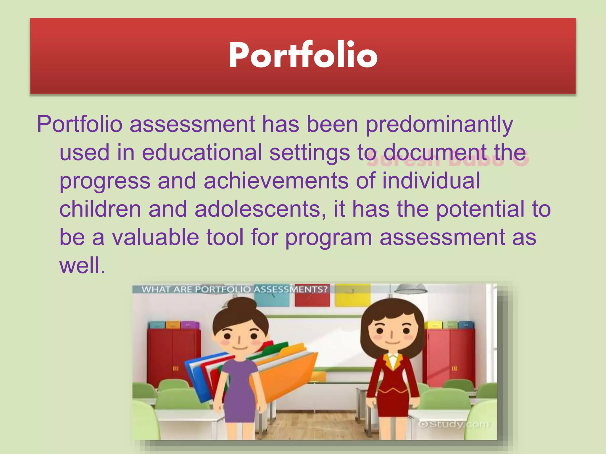 Suresh Babu G
Portfolio
Portfolio assessment has been predominantly
used in educational settings to document the
progress and achievements of individual
children and adolescents, it has the potential to
be a valuable tool for program assessment as
well.
 