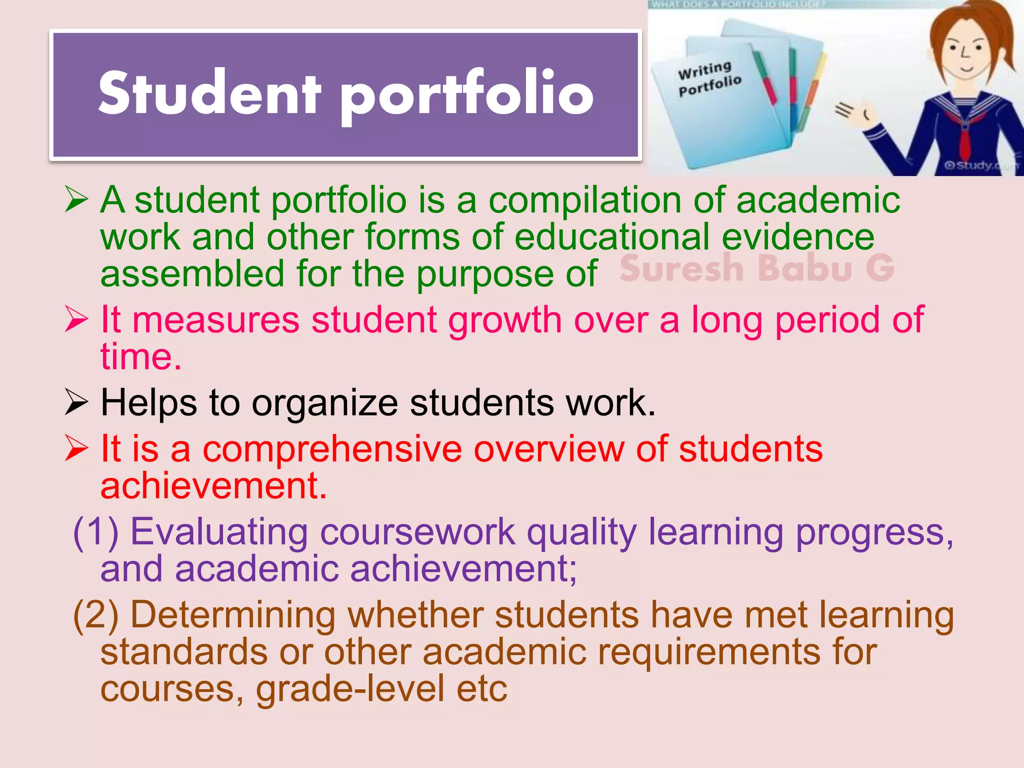 Suresh Babu G
Student portfolio
 A student portfolio is a compilation of academic
work and other forms of educational evidence
assembled for the purpose of
 It measures student growth over a long period of
time.
 Helps to organize students work.
 It is a comprehensive overview of students
achievement.
(1) Evaluating coursework quality learning progress,
and academic achievement;
(2) Determining whether students have met learning
standards or other academic requirements for
courses, grade-level etc
 
