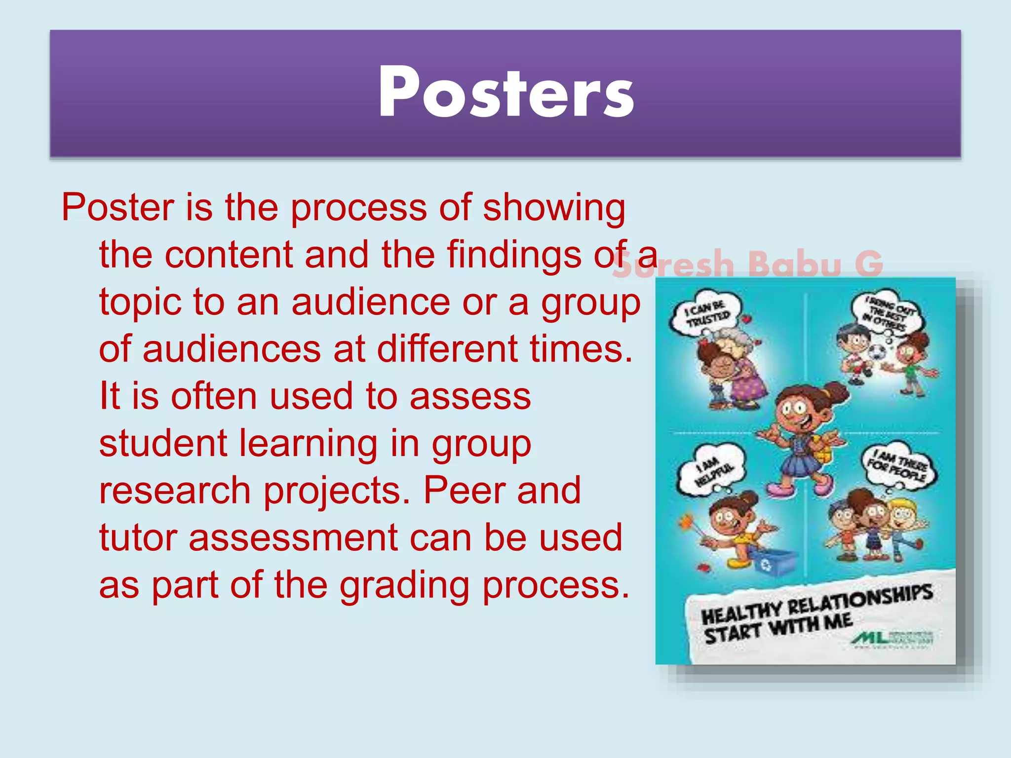 Suresh Babu G
Posters
Poster is the process of showing
the content and the findings of a
topic to an audience or a group
of audiences at different times.
It is often used to assess
student learning in group
research projects. Peer and
tutor assessment can be used
as part of the grading process.
 