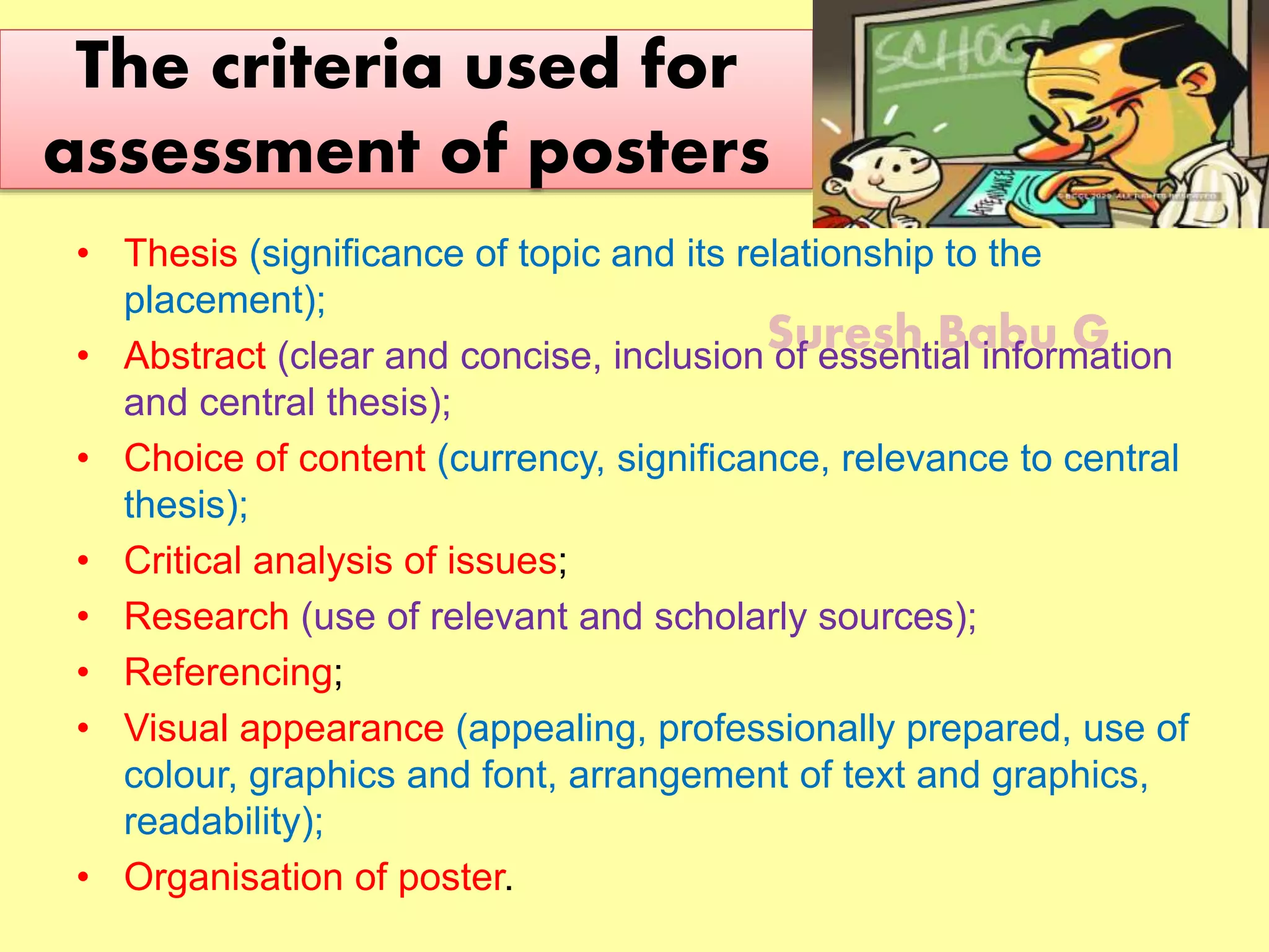 Suresh Babu G
The criteria used for
assessment of posters
• Thesis (significance of topic and its relationship to the
placement);
• Abstract (clear and concise, inclusion of essential information
and central thesis);
• Choice of content (currency, significance, relevance to central
thesis);
• Critical analysis of issues;
• Research (use of relevant and scholarly sources);
• Referencing;
• Visual appearance (appealing, professionally prepared, use of
colour, graphics and font, arrangement of text and graphics,
readability);
• Organisation of poster.
 