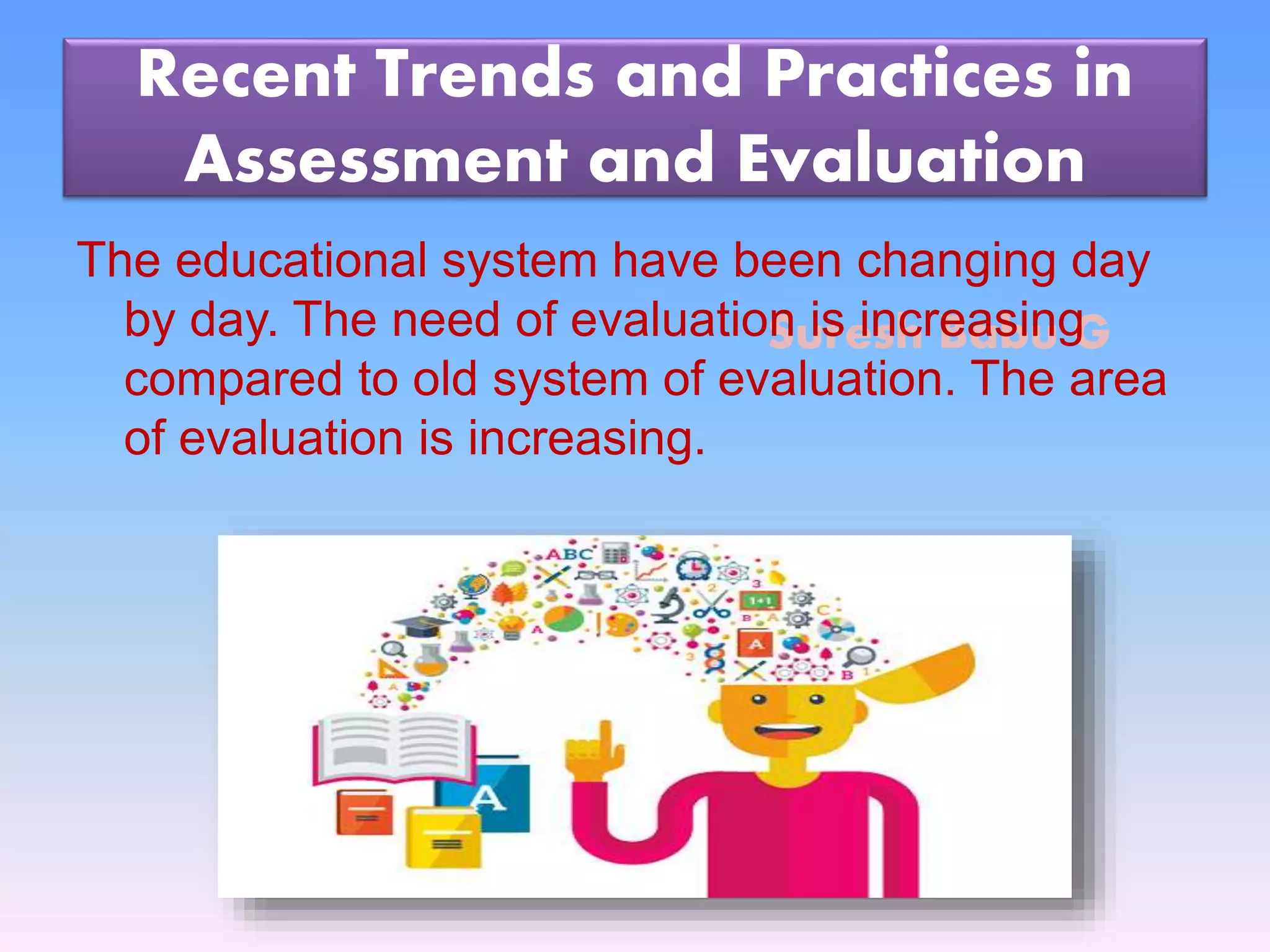 Suresh Babu G
Recent Trends and Practices in
Assessment and Evaluation
The educational system have been changing day
by day. The need of evaluation is increasing
compared to old system of evaluation. The area
of evaluation is increasing.
 