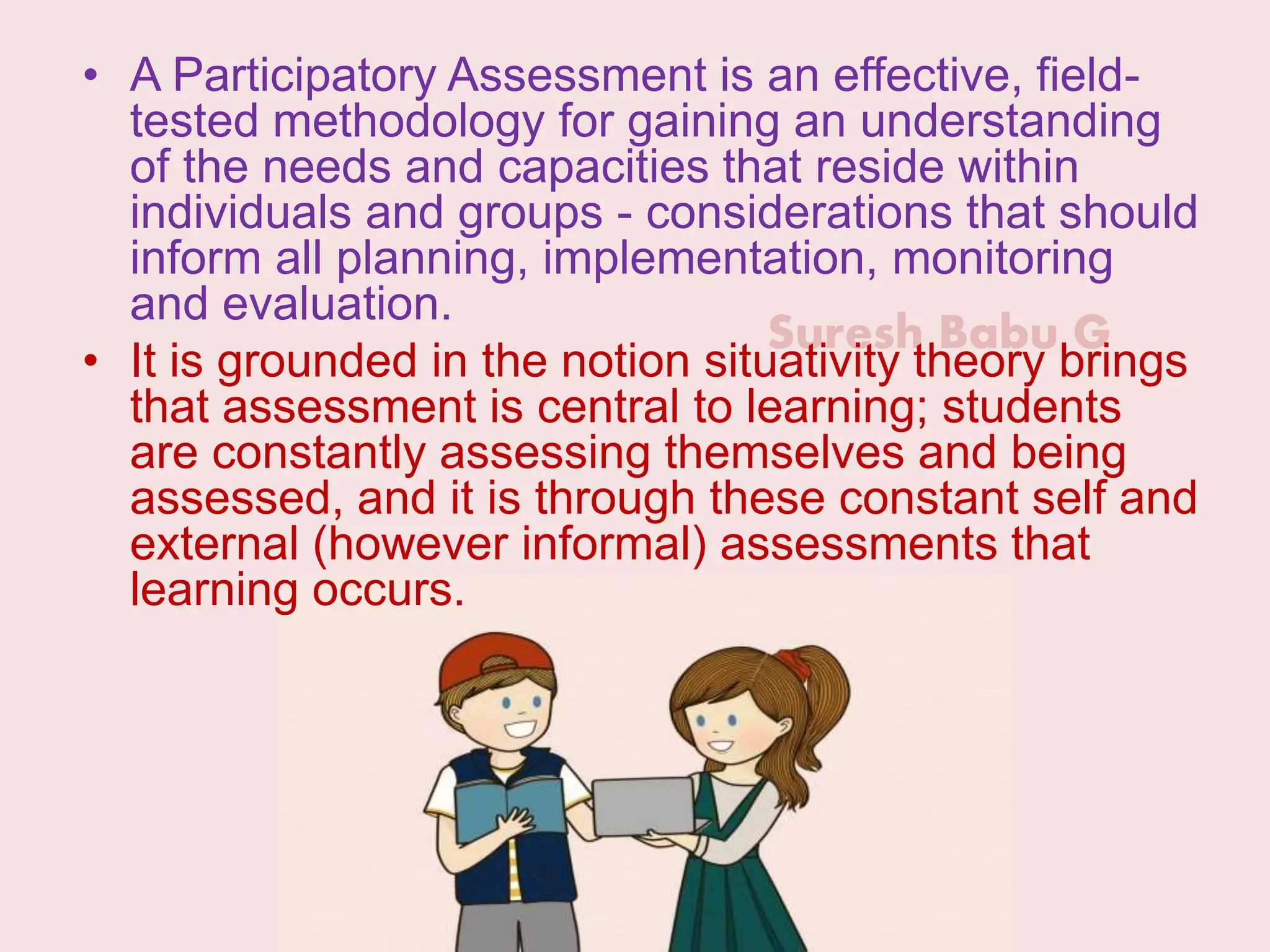 Suresh Babu G
• A Participatory Assessment is an effective, field-
tested methodology for gaining an understanding
of the needs and capacities that reside within
individuals and groups - considerations that should
inform all planning, implementation, monitoring
and evaluation.
• It is grounded in the notion situativity theory brings
that assessment is central to learning; students
are constantly assessing themselves and being
assessed, and it is through these constant self and
external (however informal) assessments that
learning occurs.
 