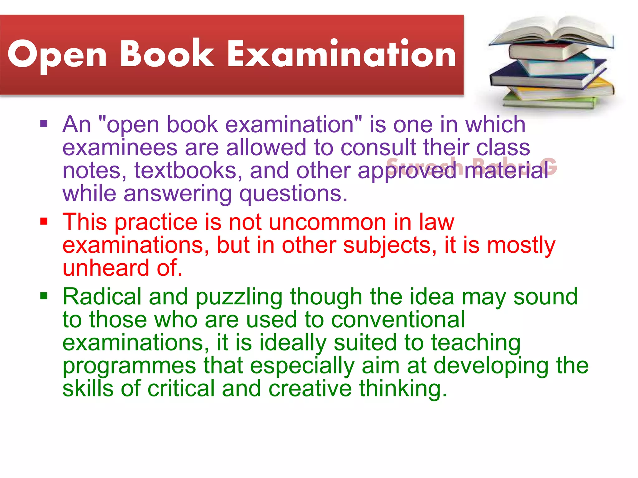 Suresh Babu G
Open Book Examination
 An "open book examination" is one in which
examinees are allowed to consult their class
notes, textbooks, and other approved material
while answering questions.
 This practice is not uncommon in law
examinations, but in other subjects, it is mostly
unheard of.
 Radical and puzzling though the idea may sound
to those who are used to conventional
examinations, it is ideally suited to teaching
programmes that especially aim at developing the
skills of critical and creative thinking.
 
