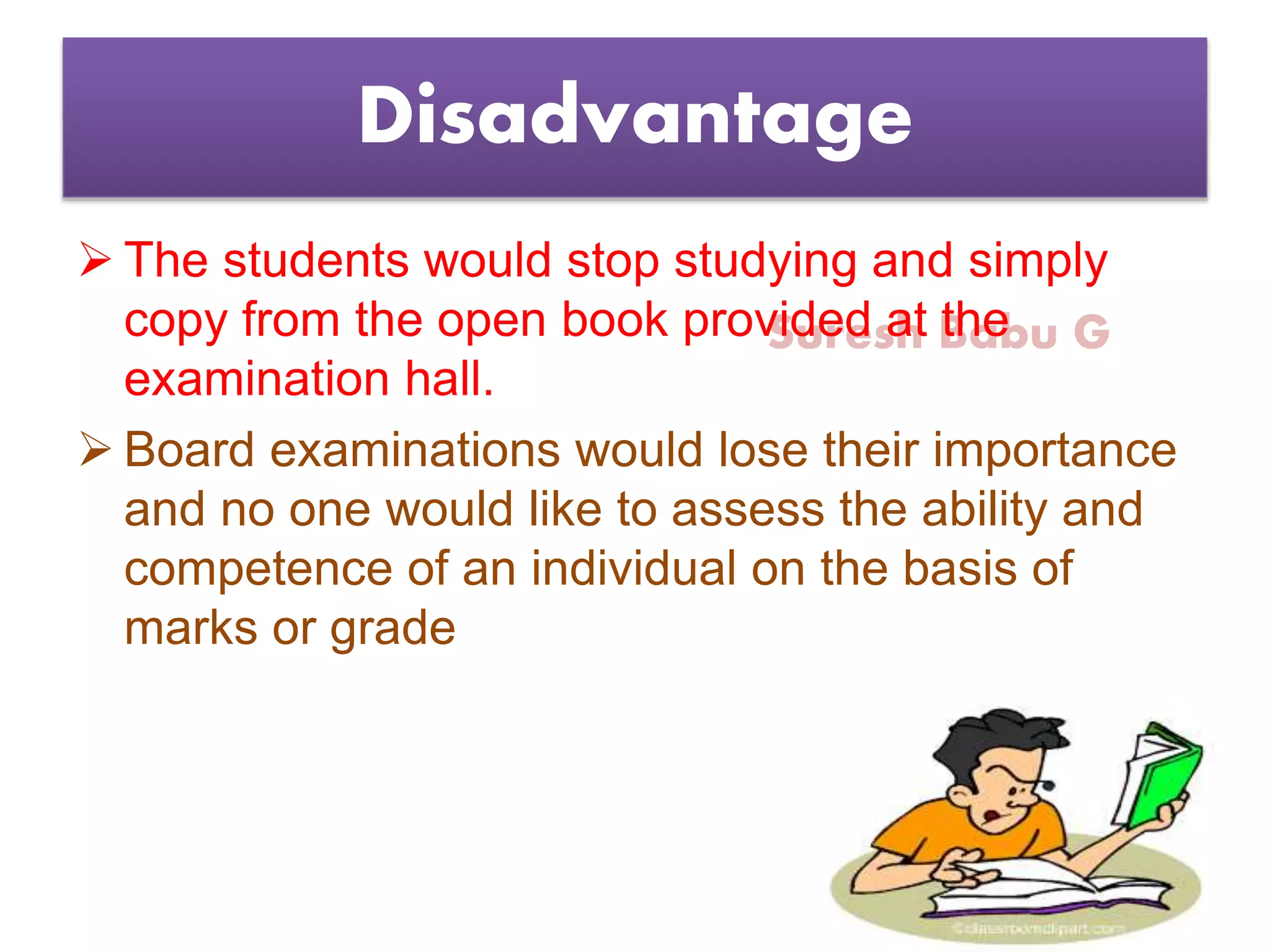 Suresh Babu G
Disadvantage
 The students would stop studying and simply
copy from the open book provided at the
examination hall.
 Board examinations would lose their importance
and no one would like to assess the ability and
competence of an individual on the basis of
marks or grade
 