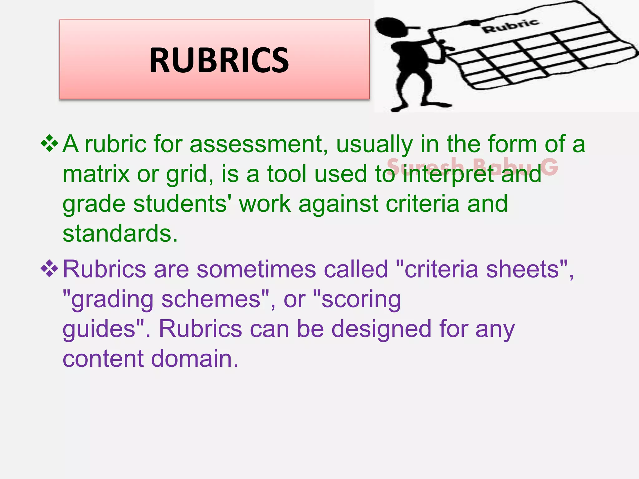 Suresh Babu G
RUBRICS
A rubric for assessment, usually in the form of a
matrix or grid, is a tool used to interpret and
grade students' work against criteria and
standards.
Rubrics are sometimes called "criteria sheets",
"grading schemes", or "scoring
guides". Rubrics can be designed for any
content domain.
 