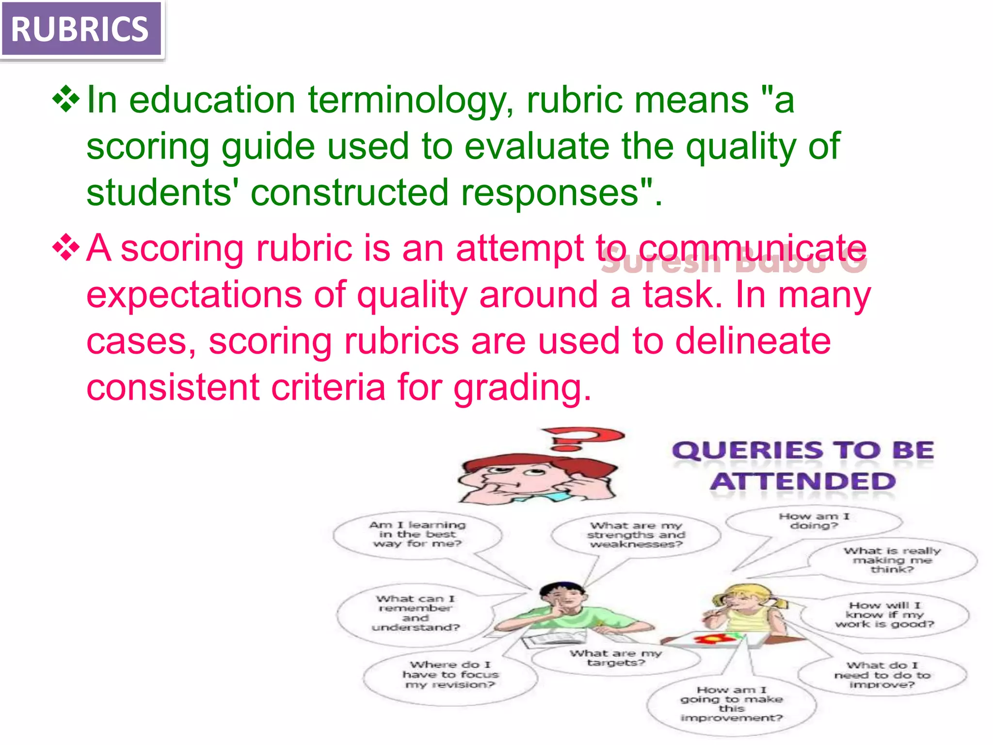 Suresh Babu G
In education terminology, rubric means "a
scoring guide used to evaluate the quality of
students' constructed responses".
A scoring rubric is an attempt to communicate
expectations of quality around a task. In many
cases, scoring rubrics are used to delineate
consistent criteria for grading.
RUBRICS
 