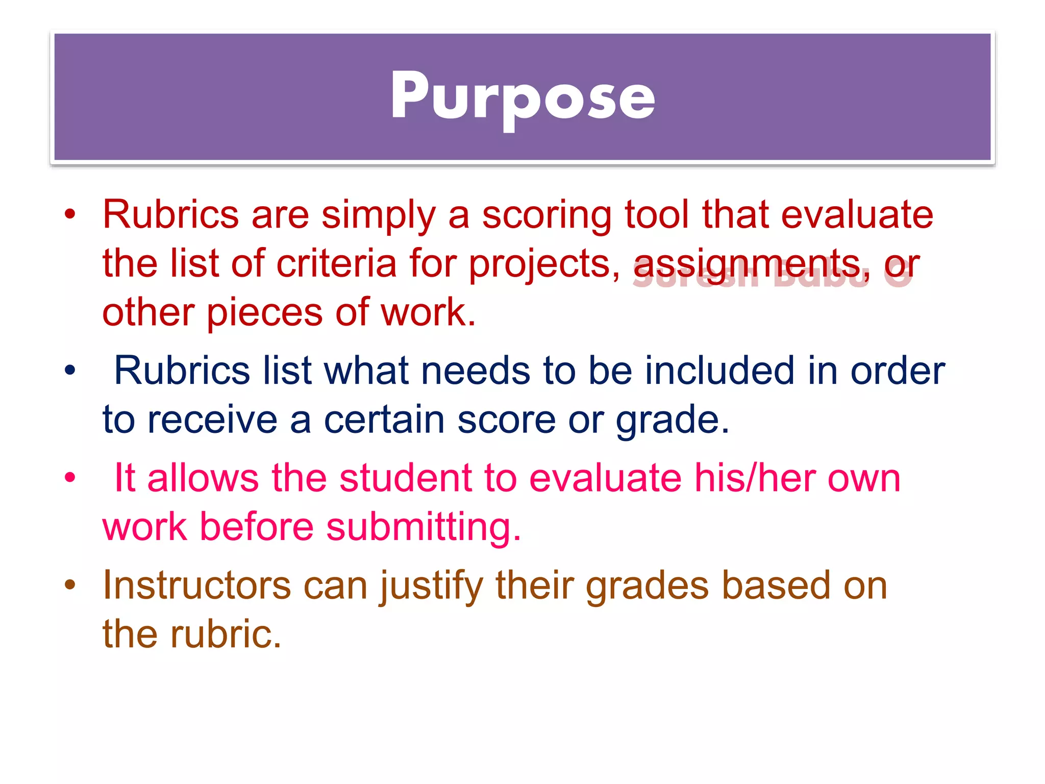 Suresh Babu G
Purpose
• Rubrics are simply a scoring tool that evaluate
the list of criteria for projects, assignments, or
other pieces of work.
• Rubrics list what needs to be included in order
to receive a certain score or grade.
• It allows the student to evaluate his/her own
work before submitting.
• Instructors can justify their grades based on
the rubric.
 