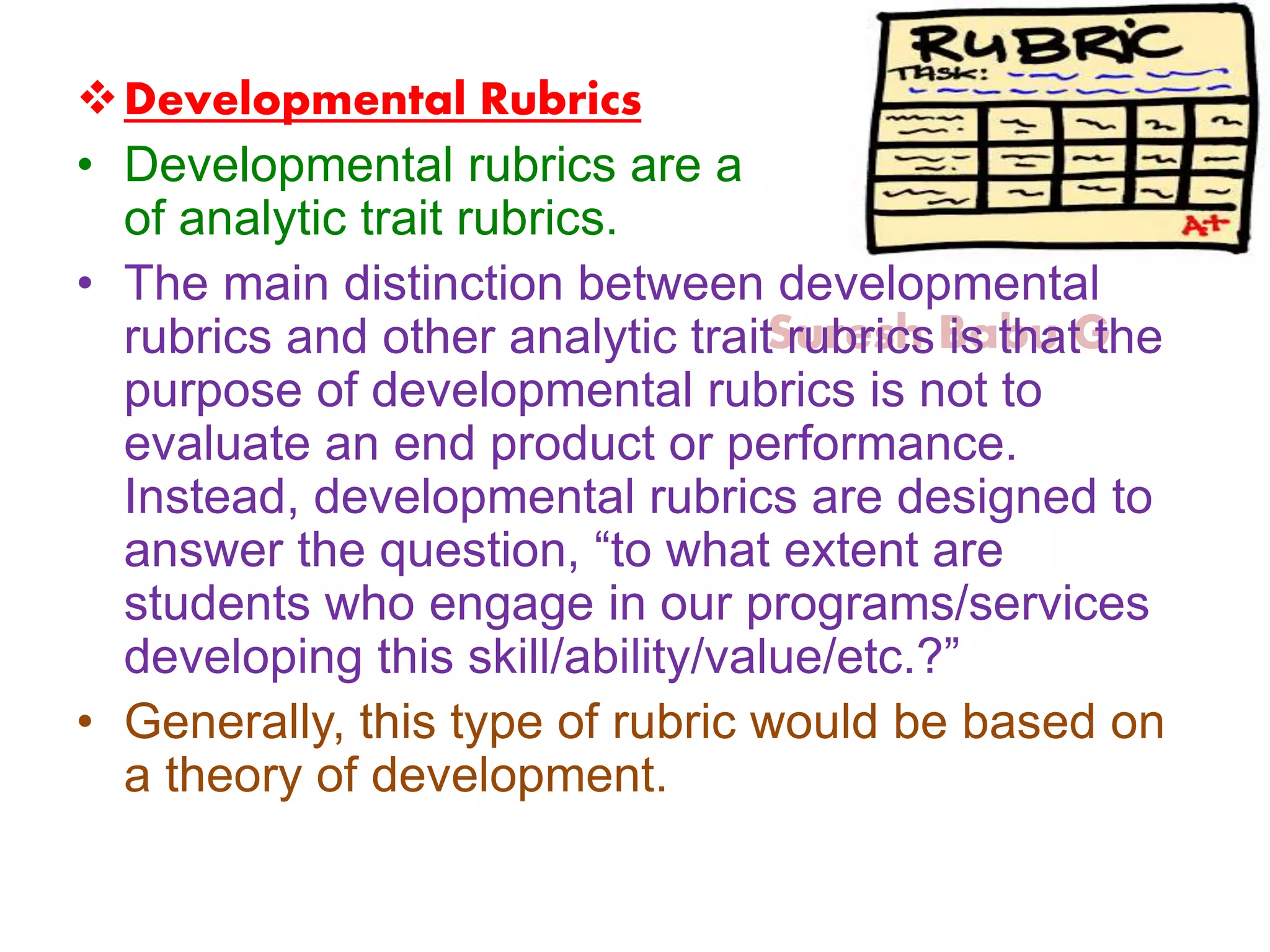 Suresh Babu G
Developmental Rubrics
• Developmental rubrics are a subset
of analytic trait rubrics.
• The main distinction between developmental
rubrics and other analytic trait rubrics is that the
purpose of developmental rubrics is not to
evaluate an end product or performance.
Instead, developmental rubrics are designed to
answer the question, “to what extent are
students who engage in our programs/services
developing this skill/ability/value/etc.?”
• Generally, this type of rubric would be based on
a theory of development.
 