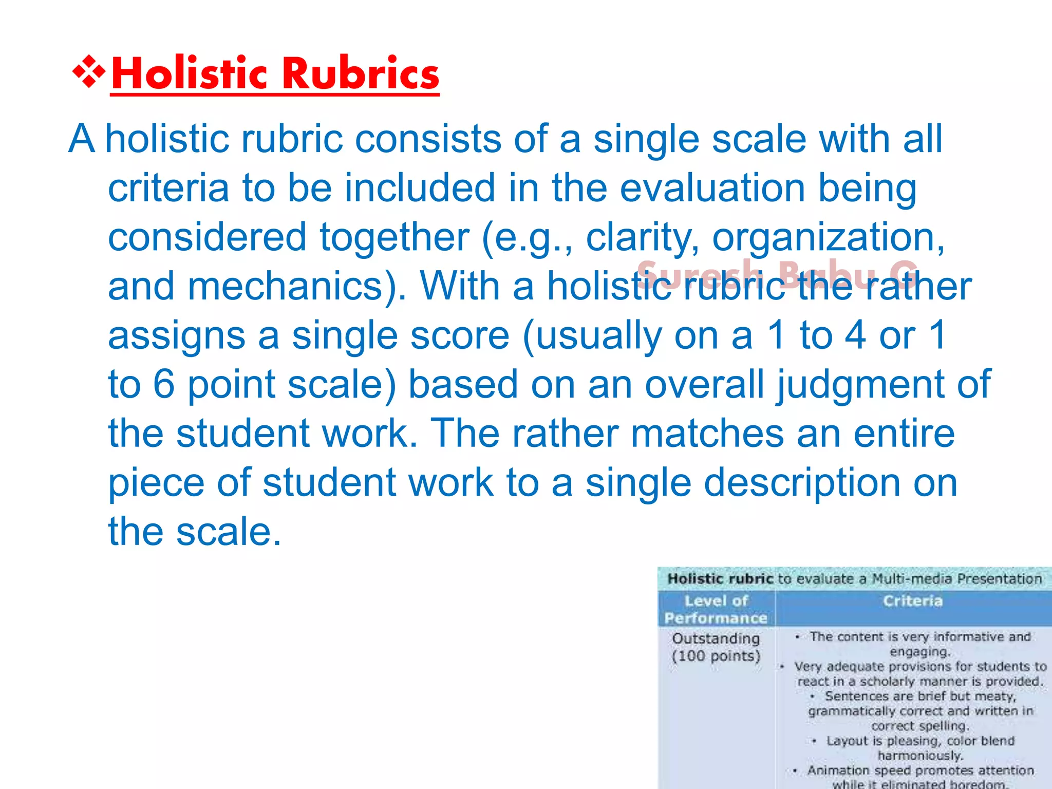 Suresh Babu G
Holistic Rubrics
A holistic rubric consists of a single scale with all
criteria to be included in the evaluation being
considered together (e.g., clarity, organization,
and mechanics). With a holistic rubric the rather
assigns a single score (usually on a 1 to 4 or 1
to 6 point scale) based on an overall judgment of
the student work. The rather matches an entire
piece of student work to a single description on
the scale.
 