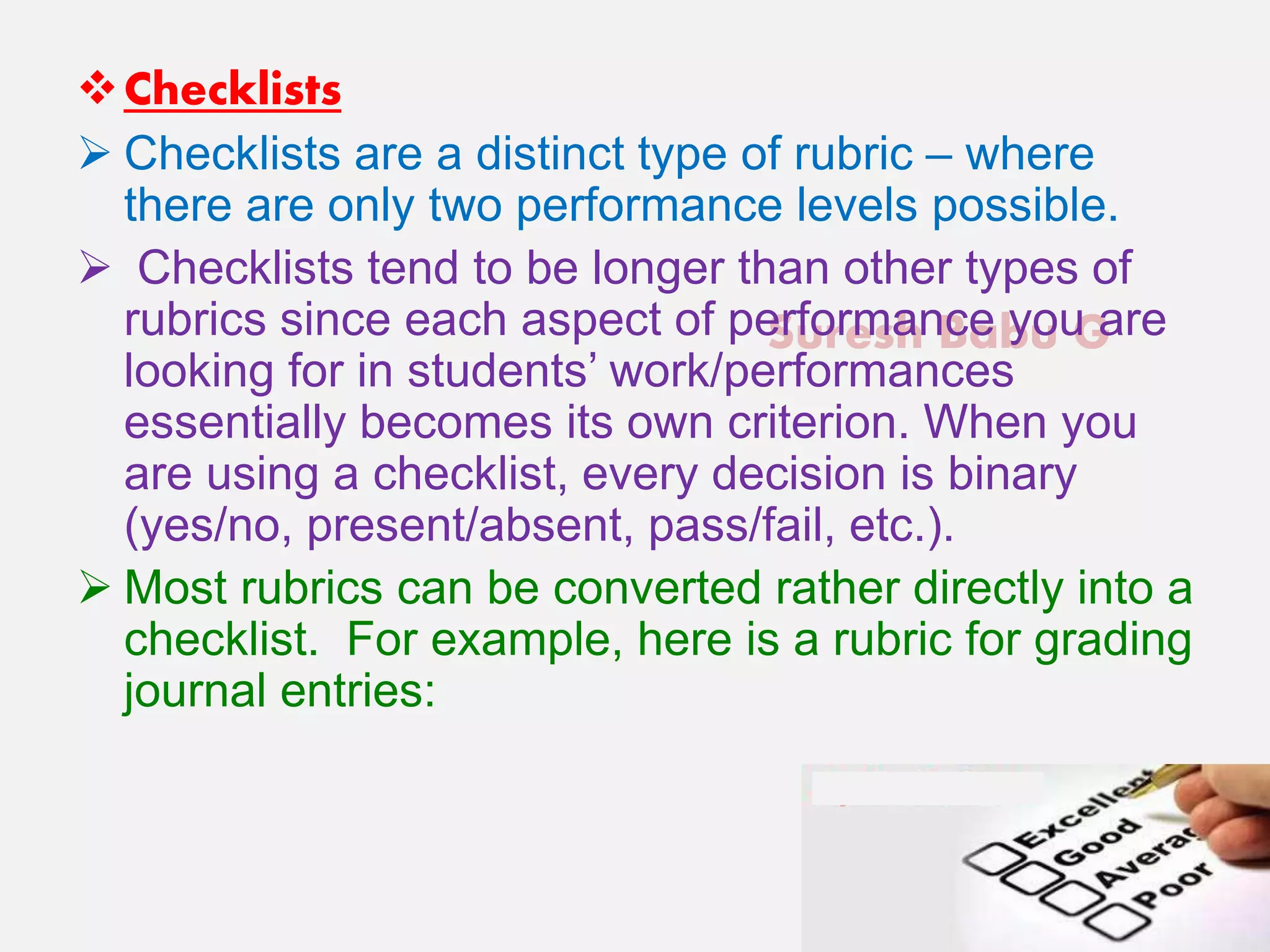 Suresh Babu G
Checklists
 Checklists are a distinct type of rubric – where
there are only two performance levels possible.
 Checklists tend to be longer than other types of
rubrics since each aspect of performance you are
looking for in students’ work/performances
essentially becomes its own criterion. When you
are using a checklist, every decision is binary
(yes/no, present/absent, pass/fail, etc.).
 Most rubrics can be converted rather directly into a
checklist. For example, here is a rubric for grading
journal entries:
 