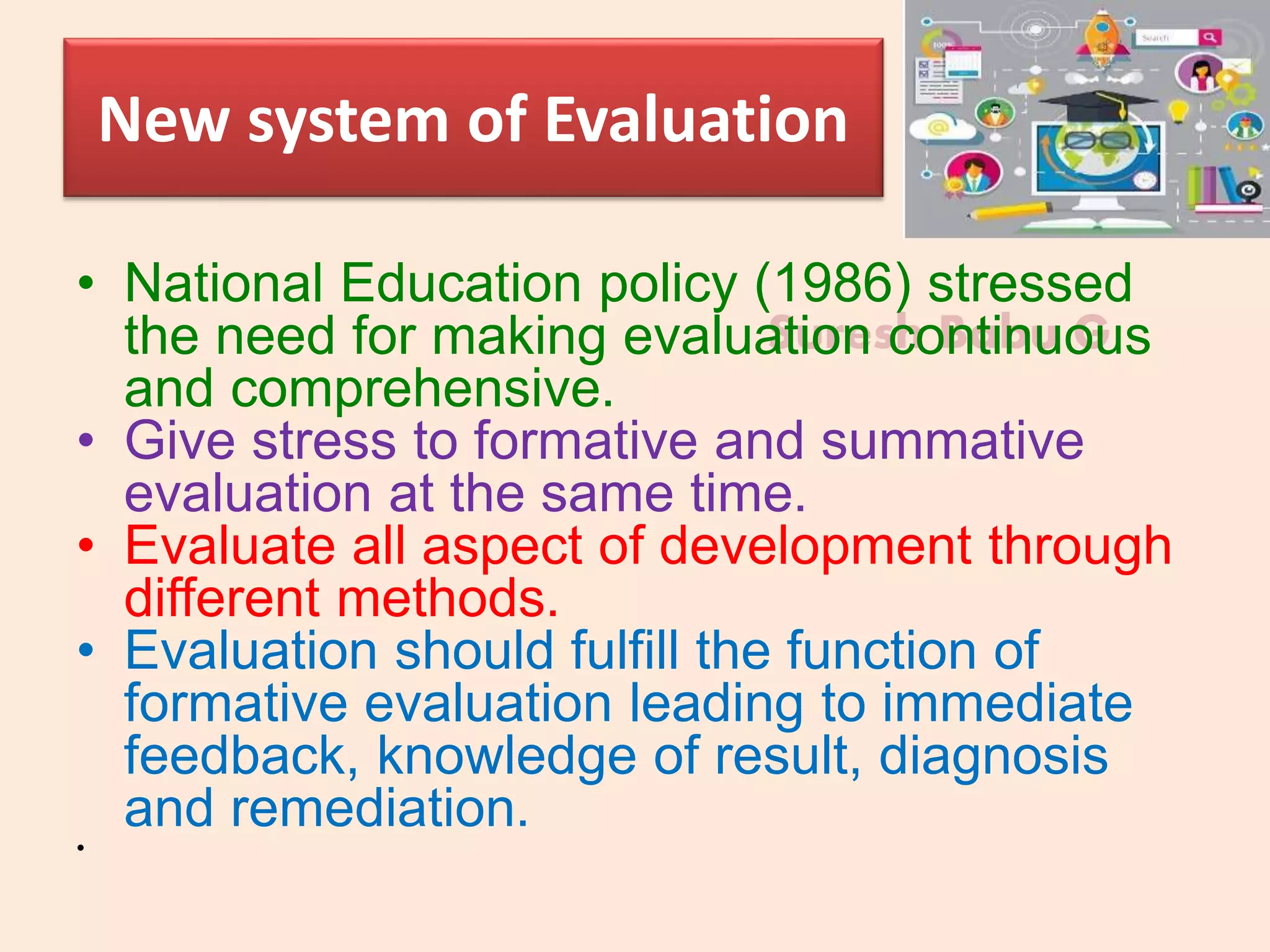 Suresh Babu G
New system of Evaluation
• National Education policy (1986) stressed
the need for making evaluation continuous
and comprehensive.
• Give stress to formative and summative
evaluation at the same time.
• Evaluate all aspect of development through
different methods.
• Evaluation should fulfill the function of
formative evaluation leading to immediate
feedback, knowledge of result, diagnosis
and remediation.
•
 