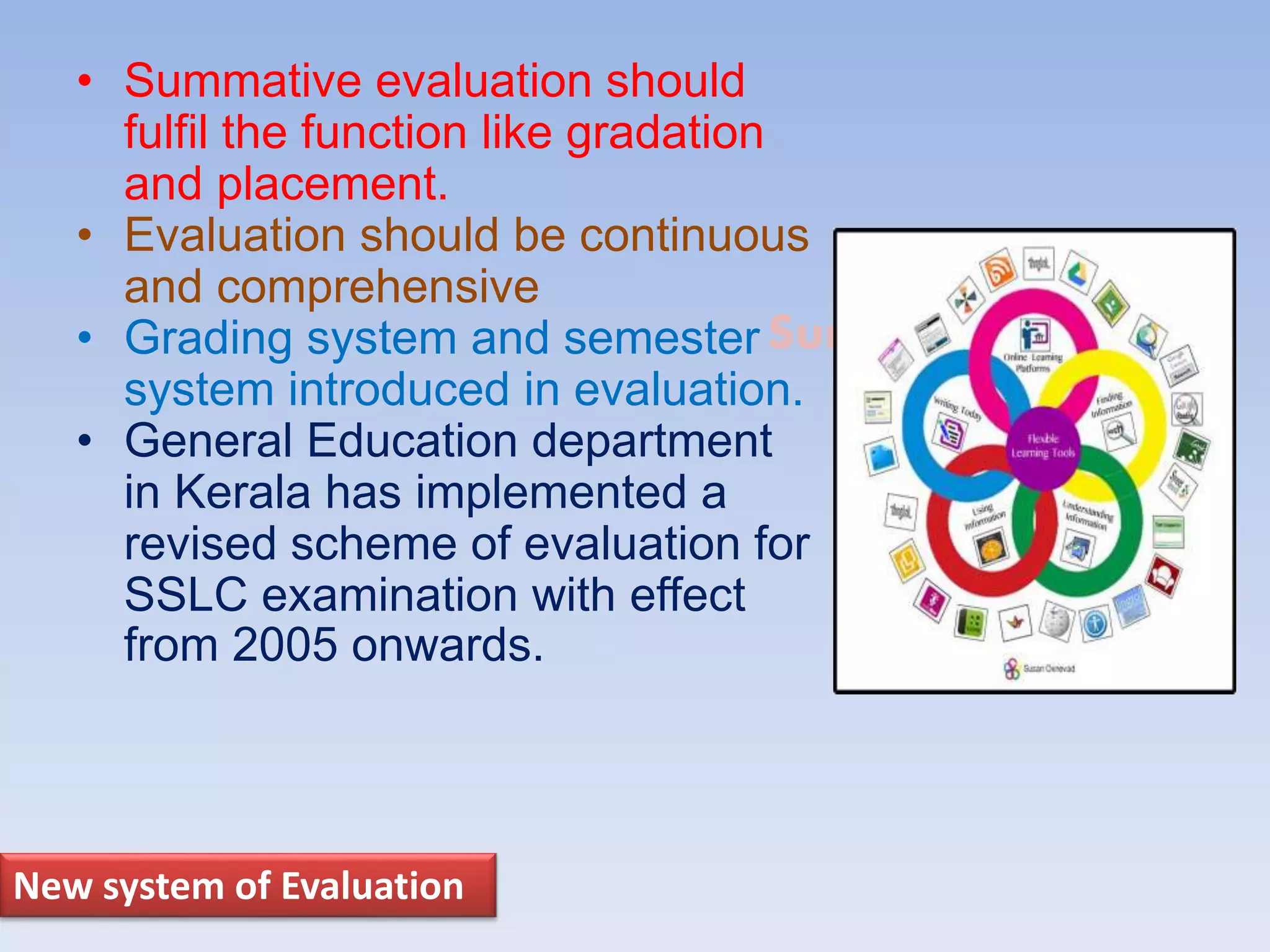 Suresh Babu G
• Summative evaluation should
fulfil the function like gradation
and placement.
• Evaluation should be continuous
and comprehensive
• Grading system and semester
system introduced in evaluation.
• General Education department
in Kerala has implemented a
revised scheme of evaluation for
SSLC examination with effect
from 2005 onwards.
New system of Evaluation
 