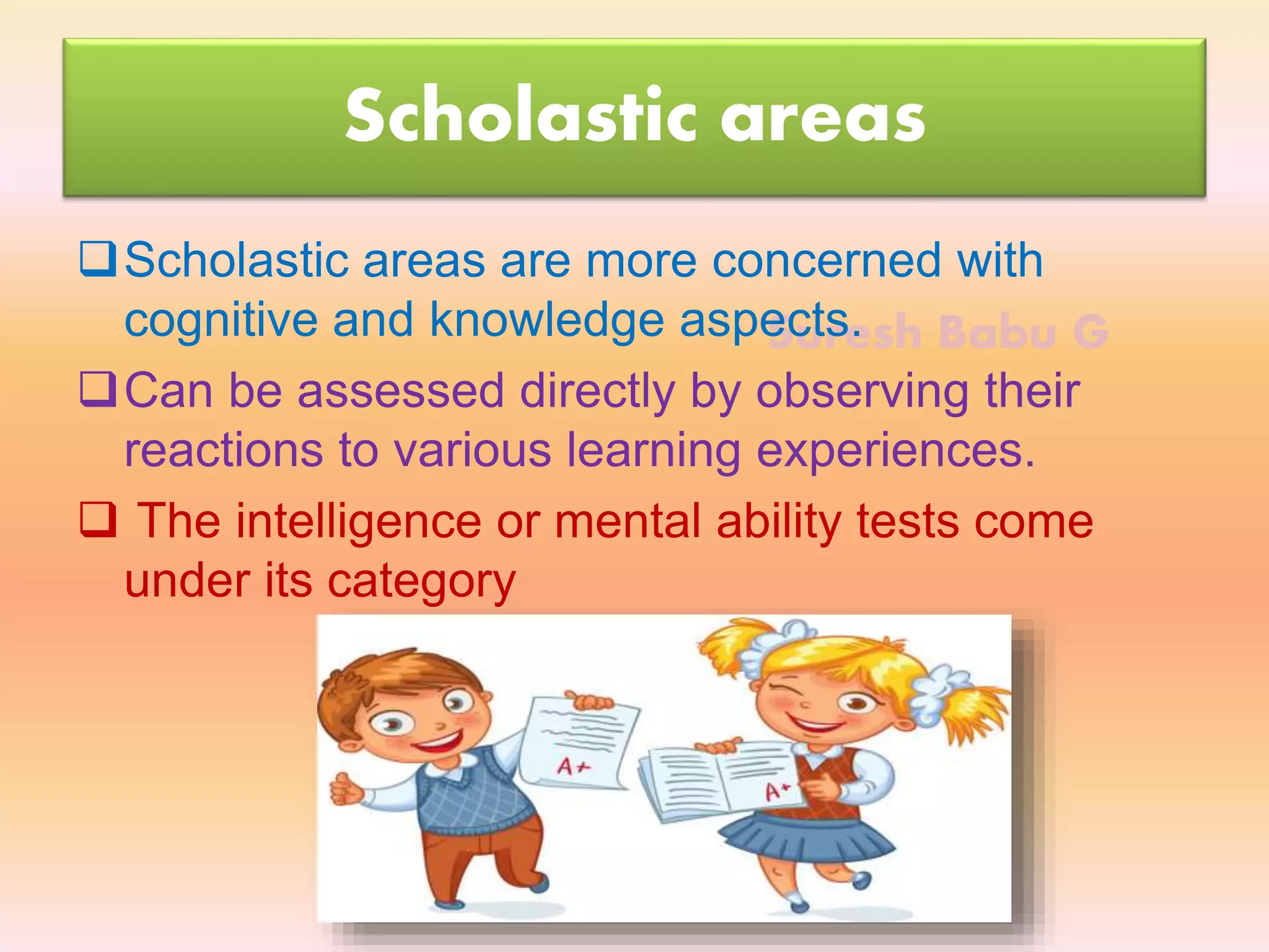 Suresh Babu G
Scholastic areas
Scholastic areas are more concerned with
cognitive and knowledge aspects.
Can be assessed directly by observing their
reactions to various learning experiences.
 The intelligence or mental ability tests come
under its category
 