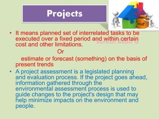 Suresh Babu G
Projects
• It means planned set of interrelated tasks to be
executed over a fixed period and within certain
cost and other limitations.
Or
estimate or forecast (something) on the basis of
present trends
• A project assessment is a legislated planning
and evaluation process. If the project goes ahead,
information gathered through the
environmental assessment process is used to
guide changes to the project's design that may
help minimize impacts on the environment and
people.
 