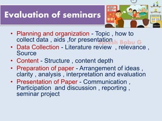 Suresh Babu G
Evaluation of seminars
• Planning and organization - Topic , how to
collect data , aids ,for presentation
• Data Collection - Literature review , relevance ,
Source
• Content - Structure , content depth
• Preparation of paper - Arrangement of ideas ,
clarity , analysis , interpretation and evaluation
• Presentation of Paper - Communication ,
Participation and discussion , reporting ,
seminar project
 