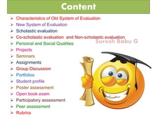 Suresh Babu G
Content
 Characteristics of Old System of Evaluation
 New System of Evaluation
 Scholastic evaluation
 Co-scholastic evaluation and Non-scholastic evaluation
 Personal and Social Qualities
 Projects
 Seminars
 Assignments
 Group Discussion
 Portfolios
 Student profile
 Poster assessment
 Open book exam
 Participatory assessment
 Peer assessment
 Rubrics
 
