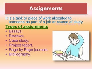 Suresh Babu G
Assignments
It is a task or piece of work allocated to
someone as part of a job or course of study.
Types of assignments
• Essays.
• Reviews.
• Case study.
• Project report.
• Page by Page journals.
• Bibliography.
 