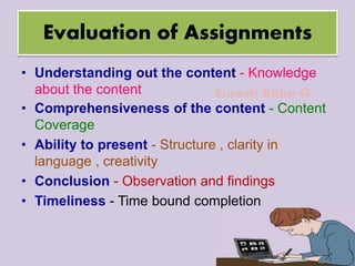 Suresh Babu G
Evaluation of Assignments
• Understanding out the content - Knowledge
about the content
• Comprehensiveness of the content - Content
Coverage
• Ability to present - Structure , clarity in
language , creativity
• Conclusion - Observation and findings
• Timeliness - Time bound completion
 