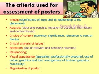 Suresh Babu G
The criteria used for
assessment of posters
• Thesis (significance of topic and its relationship to the
placement);
• Abstract (clear and concise, inclusion of essential information
and central thesis);
• Choice of content (currency, significance, relevance to central
thesis);
• Critical analysis of issues;
• Research (use of relevant and scholarly sources);
• Referencing;
• Visual appearance (appealing, professionally prepared, use of
colour, graphics and font, arrangement of text and graphics,
readability);
• Organisation of poster.
 